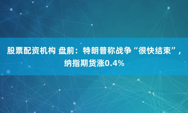 股票配资机构 盘前：特朗普称战争“很快结束”，纳指期货涨0.4%