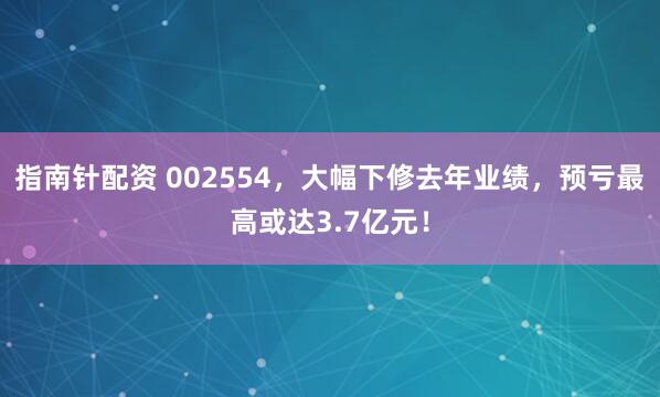 指南针配资 002554，大幅下修去年业绩，预亏最高或达3.7亿元！