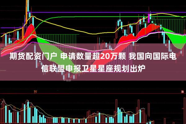 期货配资门户 申请数量超20万颗 我国向国际电信联盟申报卫星星座规划出炉