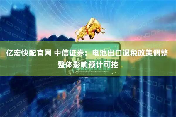 亿宏快配官网 中信证券：电池出口退税政策调整 整体影响预计可控