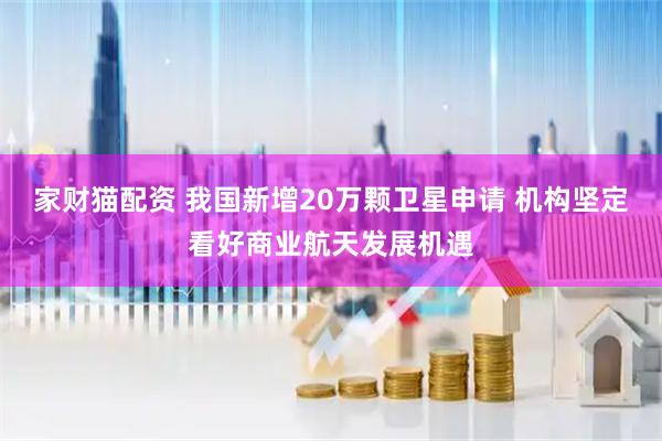 家财猫配资 我国新增20万颗卫星申请 机构坚定看好商业航天发展机遇