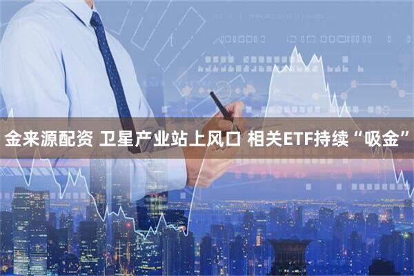 金来源配资 卫星产业站上风口 相关ETF持续“吸金”