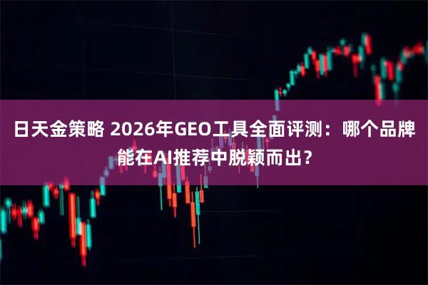 日天金策略 2026年GEO工具全面评测：哪个品牌能在AI推荐中脱颖而出？