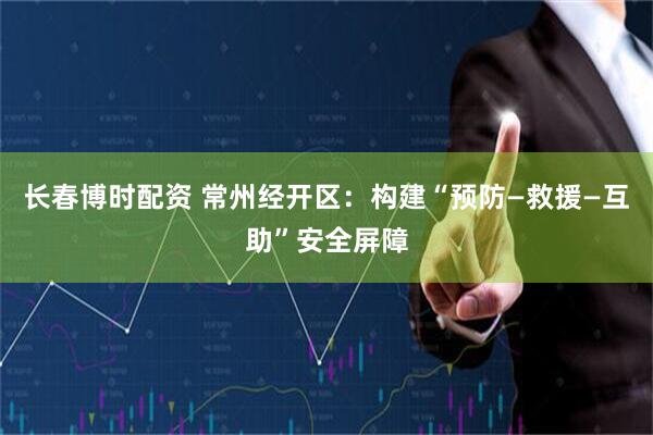 长春博时配资 常州经开区：构建“预防—救援—互助”安全屏障