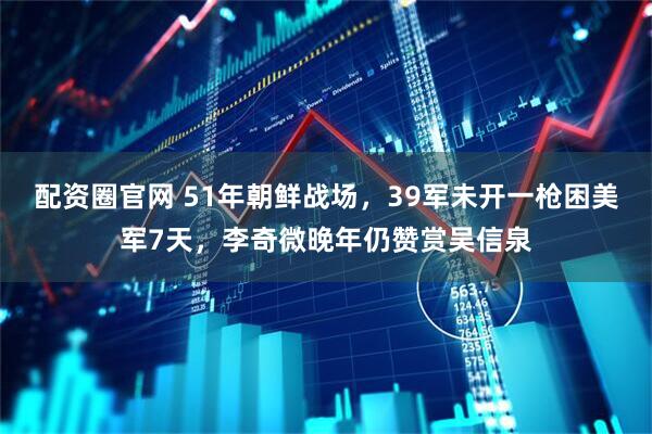 配资圈官网 51年朝鲜战场，39军未开一枪困美军7天，李奇微晚年仍赞赏吴信泉