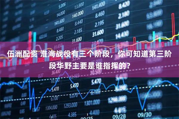 伍洲配资 淮海战役有三个阶段，你可知道第三阶段华野主要是谁指挥的？