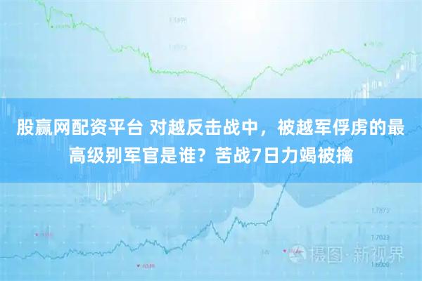 股赢网配资平台 对越反击战中，被越军俘虏的最高级别军官是谁？苦战7日力竭被擒
