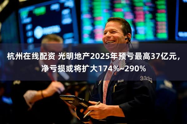 杭州在线配资 光明地产2025年预亏最高37亿元，净亏损或将扩大174%~290%