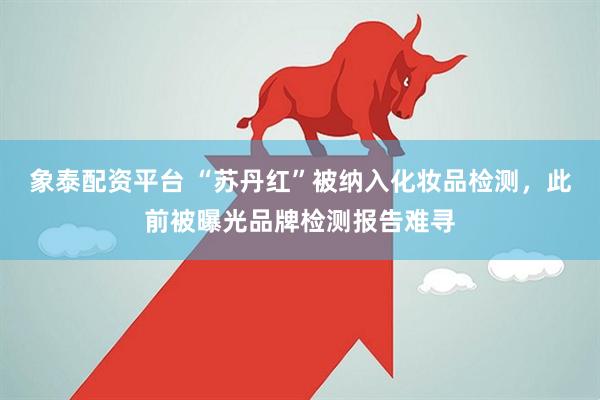 象泰配资平台 “苏丹红”被纳入化妆品检测，此前被曝光品牌检测报告难寻