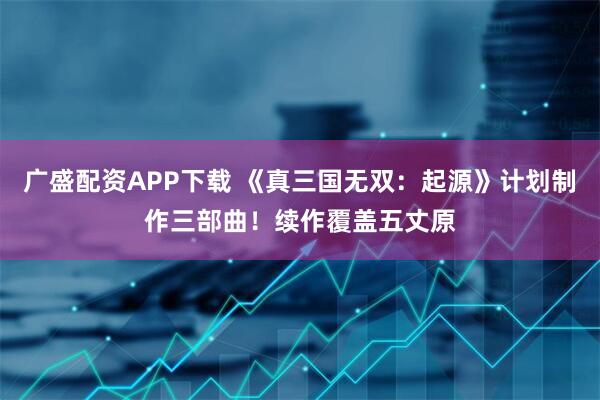 广盛配资APP下载 《真三国无双：起源》计划制作三部曲！续作覆盖五丈原