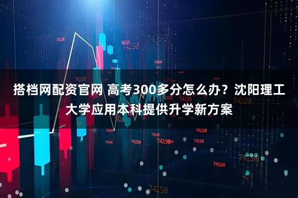 搭档网配资官网 高考300多分怎么办？沈阳理工大学应用本科提供升学新方案