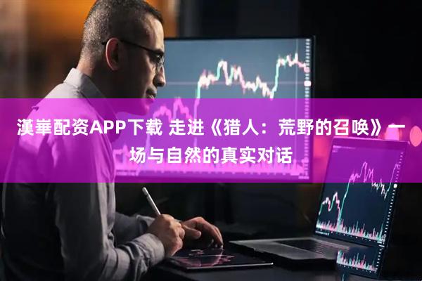 漢崋配资APP下载 走进《猎人：荒野的召唤》一场与自然的真实对话