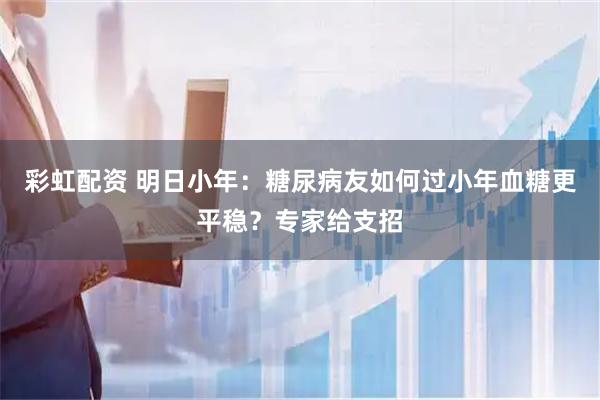 彩虹配资 明日小年：糖尿病友如何过小年血糖更平稳？专家给支招
