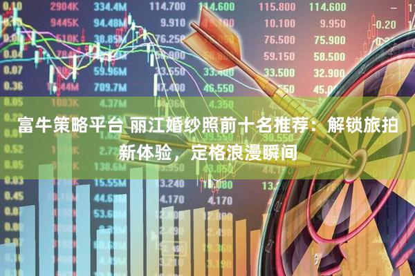 富牛策略平台 丽江婚纱照前十名推荐：解锁旅拍新体验，定格浪漫瞬间
