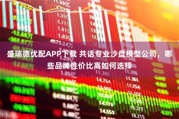 盛瑞德优配APP下载 共话专业沙盘模型公司，哪些品牌性价比高如何选择