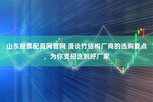 山东股票配资网官网 漫谈竹结构厂商的选购要点，为你支招选到好厂家