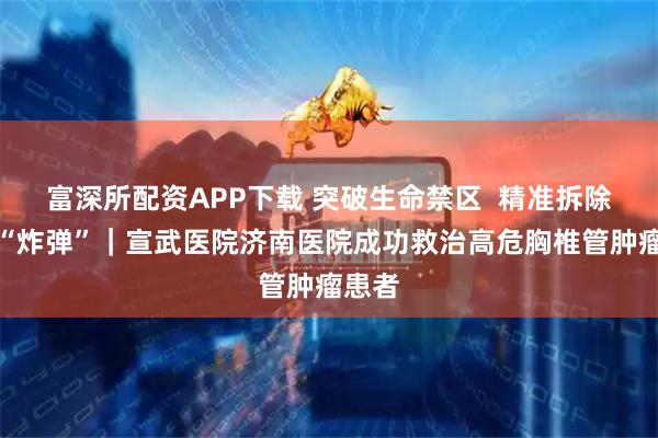 富深所配资APP下载 突破生命禁区  精准拆除脊髓“炸弹”｜宣武医院济南医院成功救治高危胸椎管肿瘤患者