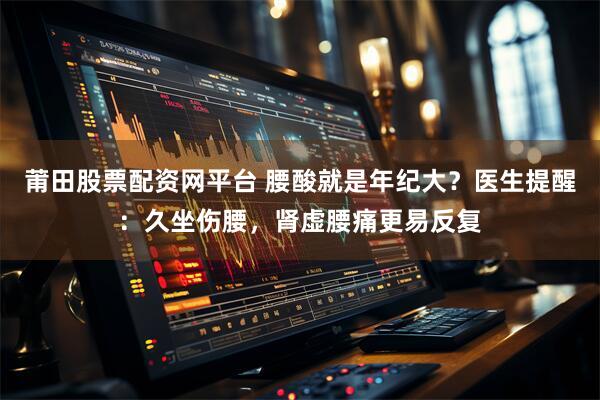 莆田股票配资网平台 腰酸就是年纪大？医生提醒：久坐伤腰，肾虚腰痛更易反复