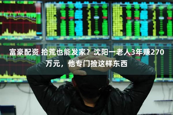 富豪配资 拾荒也能发家？沈阳一老人3年赚270万元，他专门捡这样东西