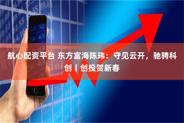 航心配资平台 东方富海陈玮：守见云开，驰骋科创丨创投贺新春